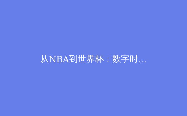 从NBA到世界杯：数字时代体育赛事的传播革命与商业博弈 - 3