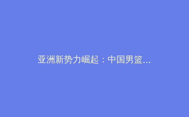 亚洲新势力崛起：中国男篮换血阵痛中的希望之光