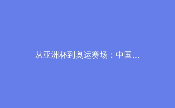 从亚洲杯到奥运赛场：中国体育的竞技哲学与未来之路 - 3