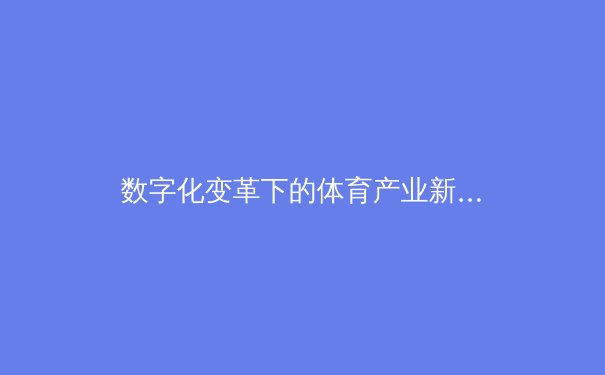 数字化变革下的体育产业新生态：从观赛体验到商业模式的全面重塑 - 4