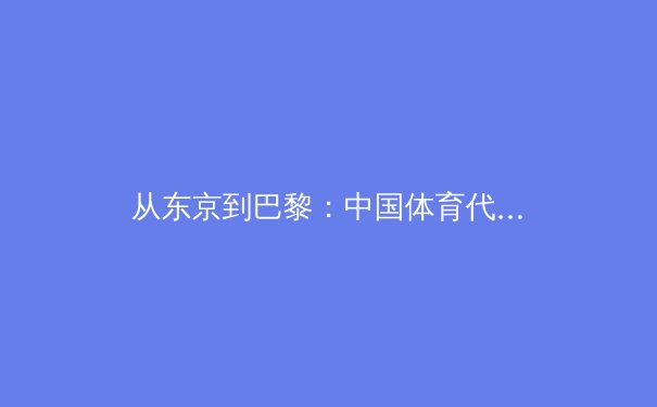 从东京到巴黎：中国体育代表团奥运战略转型的深度解析