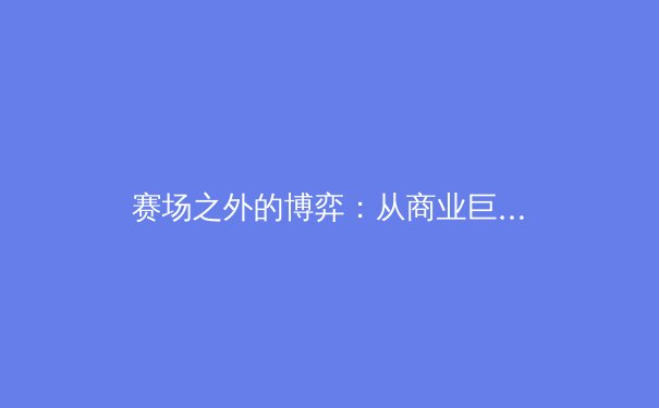 赛场之外的博弈：从商业巨头到科技革新，谁在重塑现代体育？ - 3
