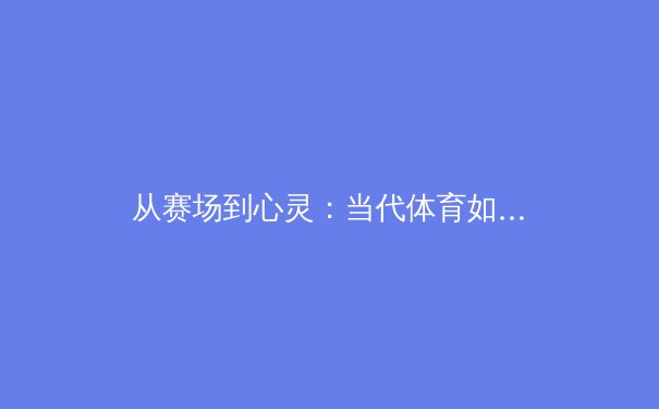 从赛场到心灵：当代体育如何重新定义胜利与人性