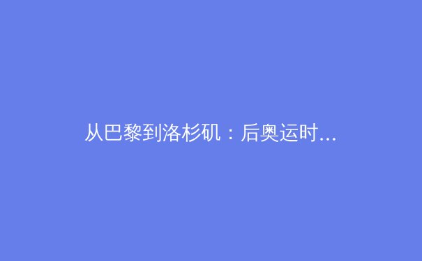 从巴黎到洛杉矶：后奥运时代中国体育产业的价值重构与路径探索 - 4
