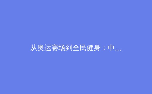 从奥运赛场到全民健身：中国体育产业的深度变革与未来展望 - 3